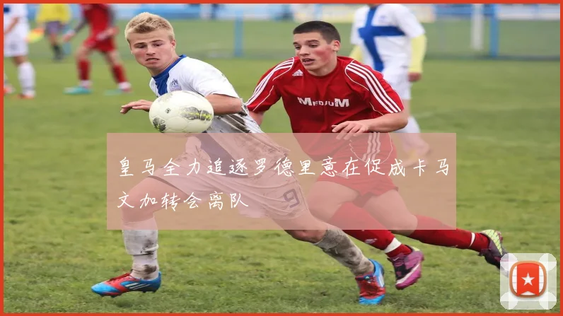皇马全力追逐罗德里意在促成卡马文加转会离队