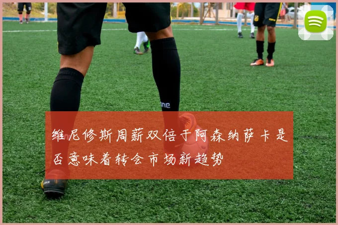 维尼修斯周薪双倍于阿森纳萨卡是否意味着转会市场新趋势